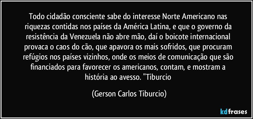 Todo cidadão consciente sabe do interesse Norte Americano nas riquezas contidas nos países da América Latina, e que o governo da resistência da Venezuela não abre mão, daí o boicote internacional provaca o caos do cão, que apavora os mais sofridos, que procuram refúgios nos países vizinhos, onde os meios de comunicação que são financiados para favorecer os americanos, contam, e mostram a história ao avesso. "Tiburcio (Gerson Carlos Tiburcio)