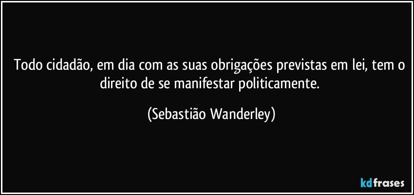 Todo cidadão, em dia com as suas obrigações previstas em lei, tem o direito de se manifestar politicamente. (Sebastião Wanderley)