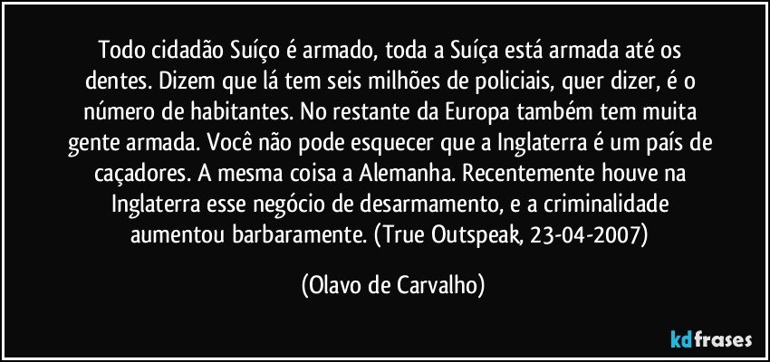 Todo cidadão Suíço é armado, toda a Suíça está armada até os dentes. Dizem que lá tem seis milhões de policiais, quer dizer, é o número de habitantes. No restante da Europa também tem muita gente armada. Você não pode esquecer que a Inglaterra é um país de caçadores. A mesma coisa a Alemanha. Recentemente houve na Inglaterra esse negócio de desarmamento, e a criminalidade aumentou barbaramente. (True Outspeak, 23-04-2007) (Olavo de Carvalho)