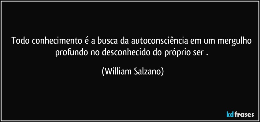 Todo conhecimento é a busca da autoconsciência em um mergulho profundo no desconhecido do próprio ser . (William Salzano)