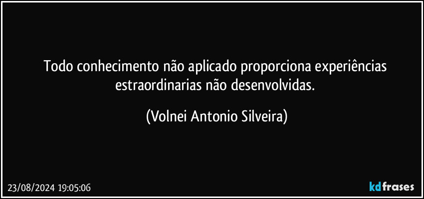 Todo conhecimento não aplicado proporciona experiências estraordinarias não desenvolvidas. (Volnei Antonio Silveira)