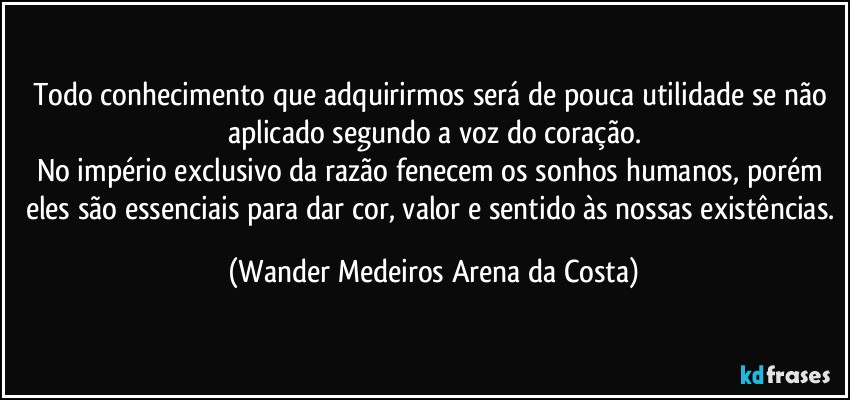 Todo conhecimento que adquirirmos será de pouca utilidade se não aplicado segundo a voz do coração.
No império exclusivo da razão fenecem os sonhos humanos, porém eles são essenciais para dar cor, valor e sentido às nossas existências. (Wander Medeiros Arena da Costa)