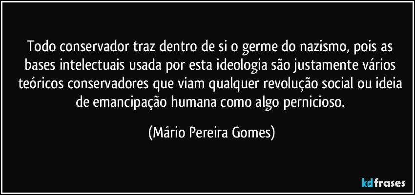 Todo conservador traz dentro de si o germe do nazismo, pois as bases intelectuais usada por esta ideologia são justamente vários teóricos conservadores que viam qualquer revolução social ou ideia de emancipação humana como algo pernicioso. (Mário Pereira Gomes)