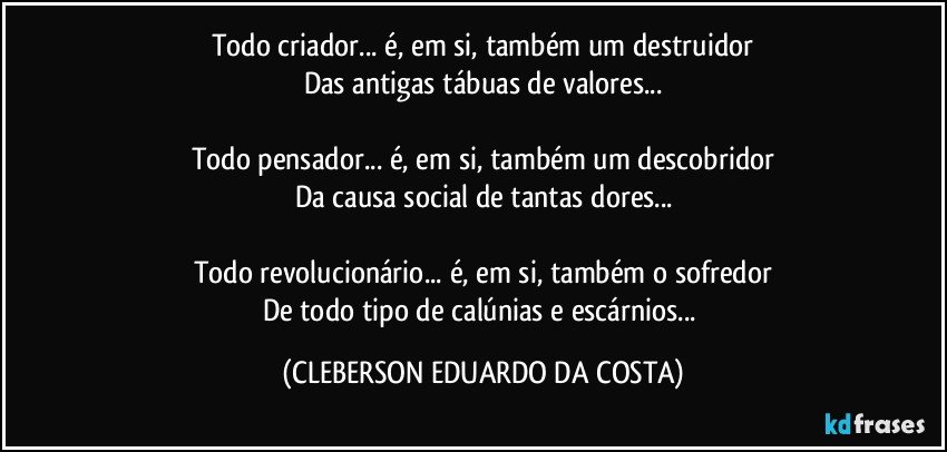 Todo criador... é, em si, também um destruidor
Das antigas tábuas de valores...

Todo pensador... é, em si, também um descobridor
Da causa social de tantas dores...

Todo revolucionário... é, em si, também o sofredor
De todo tipo de calúnias e escárnios... (CLEBERSON EDUARDO DA COSTA)