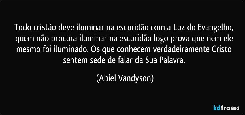 Todo cristão deve iluminar na escuridão com a Luz do Evangelho, quem não procura iluminar na escuridão logo prova que nem ele mesmo foi iluminado. Os que conhecem verdadeiramente Cristo sentem sede de falar da Sua Palavra. (Abiel Vandyson)