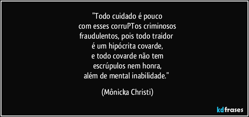 "Todo cuidado é pouco
com esses corruPTos criminosos
fraudulentos, pois todo traidor 
é um hipócrita covarde,
e todo covarde não tem
escrúpulos nem honra,
além de mental inabilidade." (Mônicka Christi)