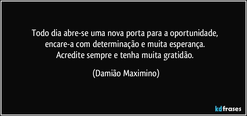 Todo dia abre-se uma nova porta para a oportunidade, 
encare-a com determinação e muita esperança. 
Acredite sempre e tenha muita gratidão. (Damião Maximino)