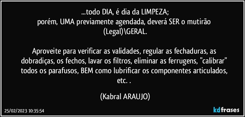 ...todo DIA, é dia da LIMPEZA;
porém, UMA previamente agendada, deverá SER o mutirão (Legal)\GERAL.

Aproveite para verificar as validades, regular as fechaduras, as dobradiças, os fechos, lavar os filtros, eliminar as ferrugens, "calibrar" todos os parafusos, BEM como lubrificar os componentes articulados, etc. . (KABRAL ARAUJO)