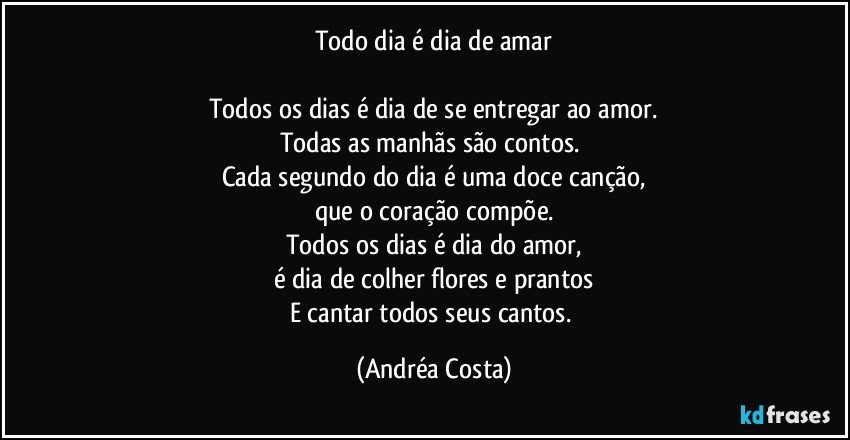 Todo dia é dia de amar

Todos os dias é dia de se entregar ao amor.
Todas as manhãs são contos. 
Cada segundo do dia é uma doce canção,
que o coração compõe.
Todos os dias é dia do amor,
é dia de colher flores e prantos
E cantar todos seus cantos. (Andréa Costa)