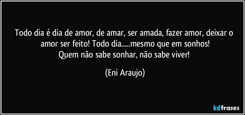 Todo dia é dia de amor, de amar, ser amada, fazer amor, deixar o amor ser feito! Todo dia...mesmo que em sonhos!
Quem não sabe sonhar, não sabe viver! (Eni Araujo)