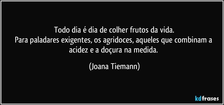 Todo dia é dia de colher frutos da vida.
Para paladares exigentes, os agridoces, aqueles que combinam a acidez e a doçura na medida. (Joana Tiemann)