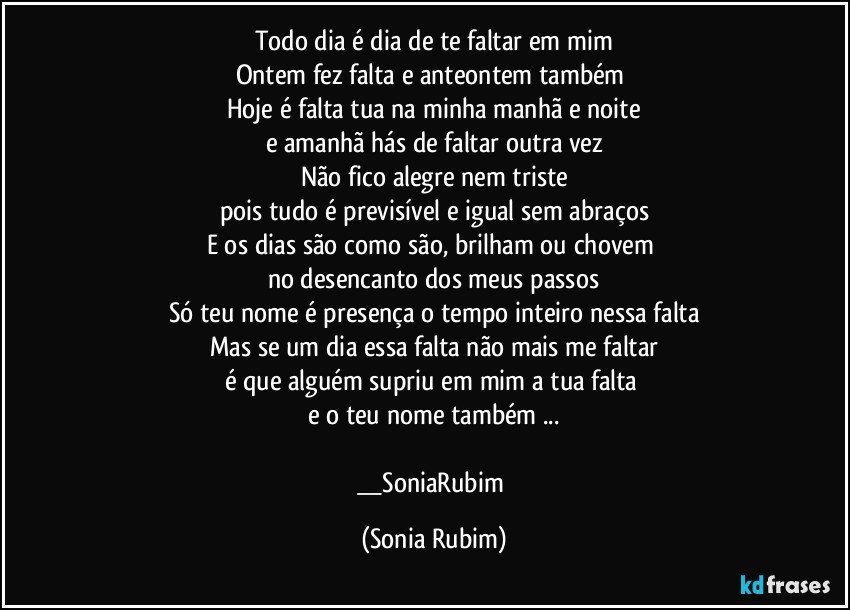 Todo dia é dia de te faltar em mim
Ontem fez falta e anteontem também 
Hoje é falta tua na minha manhã e noite
e amanhã hás de faltar outra vez
Não fico alegre nem triste
pois tudo é previsível e igual sem abraços
E os dias são como são, brilham ou chovem 
no desencanto dos meus passos
Só teu nome é presença o tempo inteiro nessa falta
Mas se um dia essa falta não mais me faltar
é que alguém supriu em mim a tua falta 
e o teu nome também ...

__SoniaRubim (Sonia Rubim)