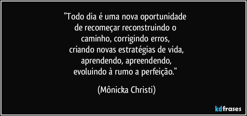 "Todo dia é uma nova oportunidade 
de recomeçar reconstruindo o 
caminho, corrigindo erros, 
criando novas estratégias de vida,
aprendendo, apreendendo,
evoluindo à rumo a perfeição." (Mônicka Christi)