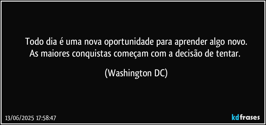 Todo dia é uma nova oportunidade para aprender algo novo.
As maiores conquistas começam com a decisão de tentar. (Washington DC)