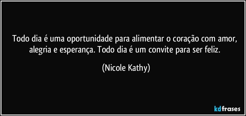 Todo dia é uma oportunidade para alimentar o coração com amor, alegria e esperança. Todo dia é um convite para ser feliz. (Nicole Kathy)