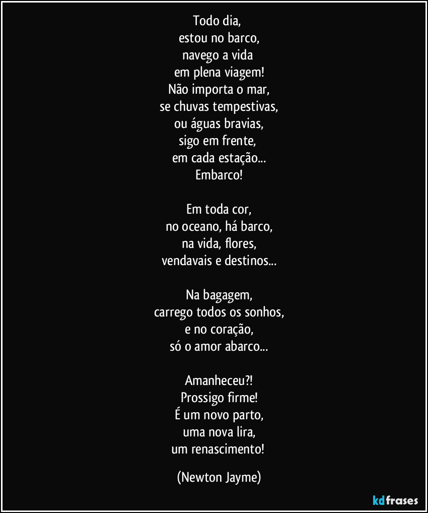 Todo dia, 
estou no barco,
navego a vida 
em plena viagem!
Não importa o mar,
se chuvas tempestivas,
ou águas bravias,
sigo em frente, 
em cada estação...
Embarco!

Em toda cor,
no oceano, há barco,
na vida, flores,
vendavais e destinos...

Na bagagem,
carrego todos os sonhos,
e no coração,
só o amor abarco...

Amanheceu?!
Prossigo firme!
É um novo parto,
uma nova lira,
um renascimento! (Newton Jayme)