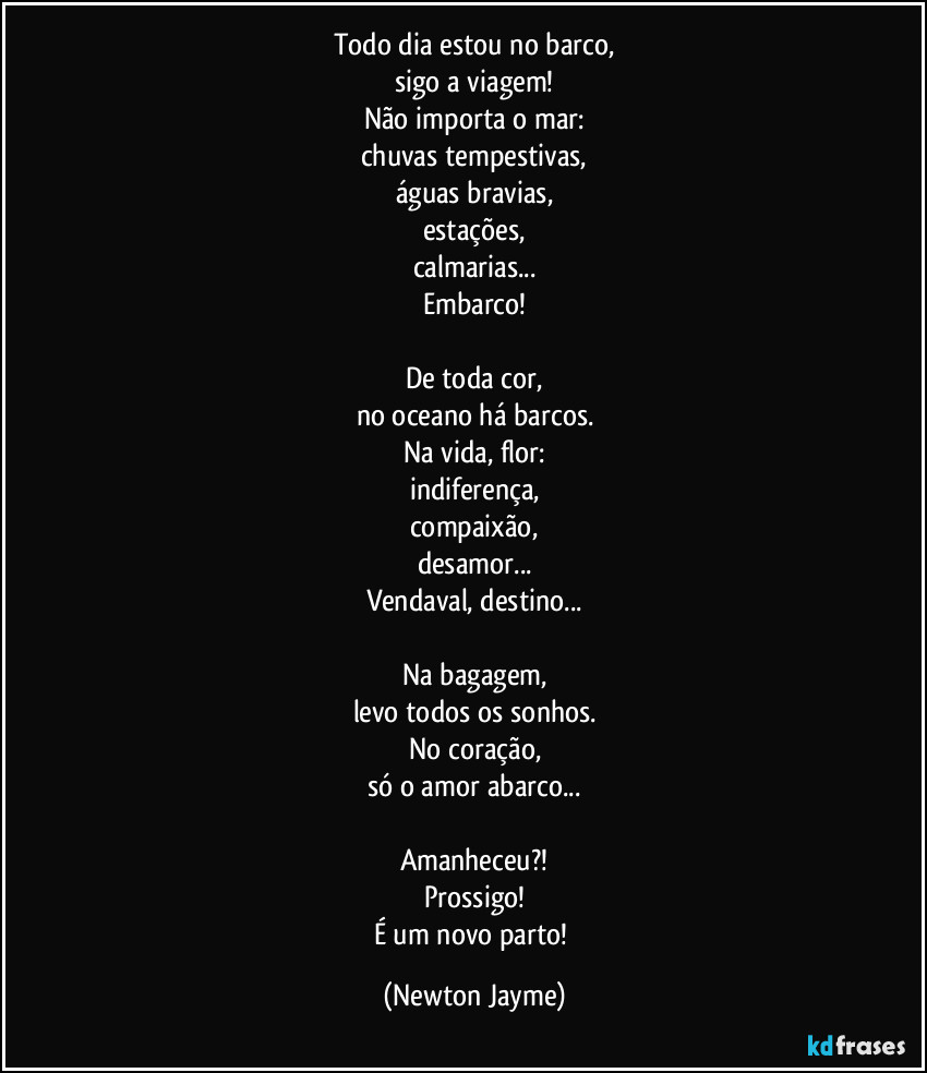 Todo dia estou no barco,
sigo a viagem!
Não importa o mar:
chuvas tempestivas,
águas bravias,
estações,
calmarias...
Embarco!

De toda cor,
no oceano há barcos.
Na vida, flor:
indiferença,
compaixão,
desamor...
Vendaval, destino...

Na bagagem,
levo todos os sonhos.
No coração,
só o amor abarco...

Amanheceu?!
Prossigo!
É um novo parto! (Newton Jayme)