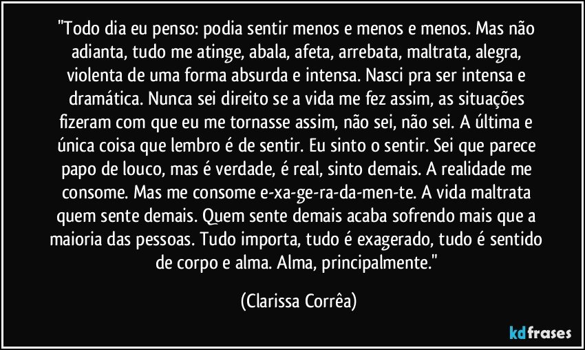 "Todo dia eu penso: podia sentir menos e menos e menos. Mas não adianta, tudo me atinge, abala, afeta, arrebata, maltrata, alegra, violenta de uma forma absurda e intensa. Nasci pra ser intensa e dramática. Nunca sei direito se a vida me fez assim, as situações fizeram com que eu me tornasse assim, não sei, não sei. A última e única coisa que lembro é de sentir. Eu sinto o sentir. Sei que parece papo de louco, mas é verdade, é real, sinto demais. A realidade me consome. Mas me consome e-xa-ge-ra-da-men-te. A vida maltrata quem sente demais. Quem sente demais acaba sofrendo mais que a maioria das pessoas. Tudo importa, tudo é exagerado, tudo é sentido de corpo e alma. Alma, principalmente." (Clarissa Corrêa)