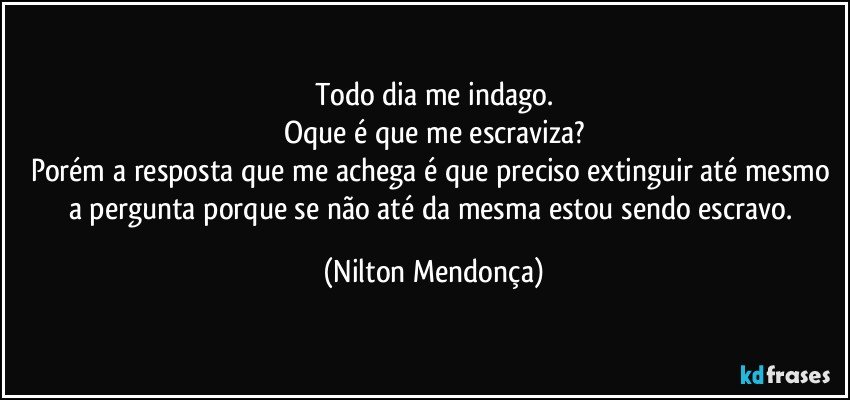 Todo dia me indago.
Oque é que me escraviza?
Porém a resposta que me achega é que preciso extinguir até mesmo a pergunta porque se não até da mesma estou sendo escravo. (Nilton Mendonça)