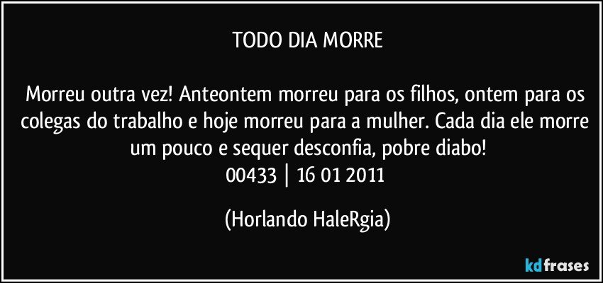 TODO DIA MORRE

Morreu outra vez! Anteontem morreu para os filhos, ontem para os colegas do trabalho e hoje morreu para a mulher. Cada dia ele morre um pouco e sequer desconfia, pobre diabo!
00433 | 16/01/2011 (Horlando HaleRgia)