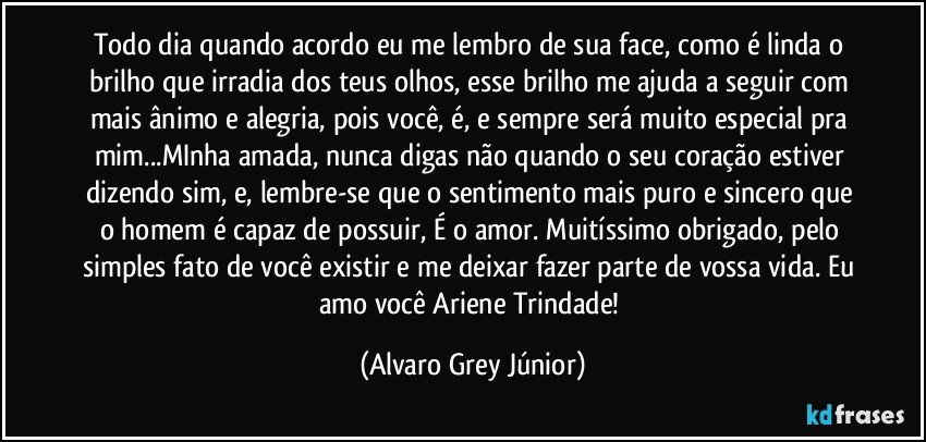 Todo dia quando acordo eu me lembro de sua face, como é linda o brilho que irradia dos teus olhos, esse brilho me ajuda a seguir com mais ânimo e alegria, pois você, é, e sempre será muito especial pra mim...MInha amada, nunca digas não quando o seu coração estiver dizendo sim, e, lembre-se que o sentimento mais puro e sincero que o homem é capaz de possuir, É o amor. Muitíssimo obrigado, pelo simples fato de você existir e me deixar fazer parte de vossa vida. Eu amo você Ariene Trindade! (Alvaro Grey Júnior)