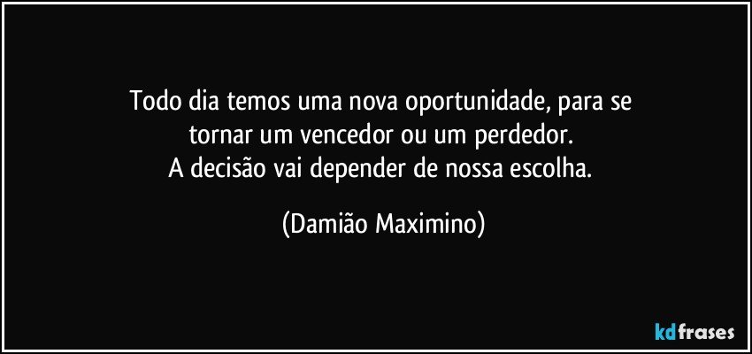 Todo dia temos uma nova oportunidade, para se 
tornar um vencedor ou um perdedor. 
A decisão vai depender de nossa escolha. (Damião Maximino)