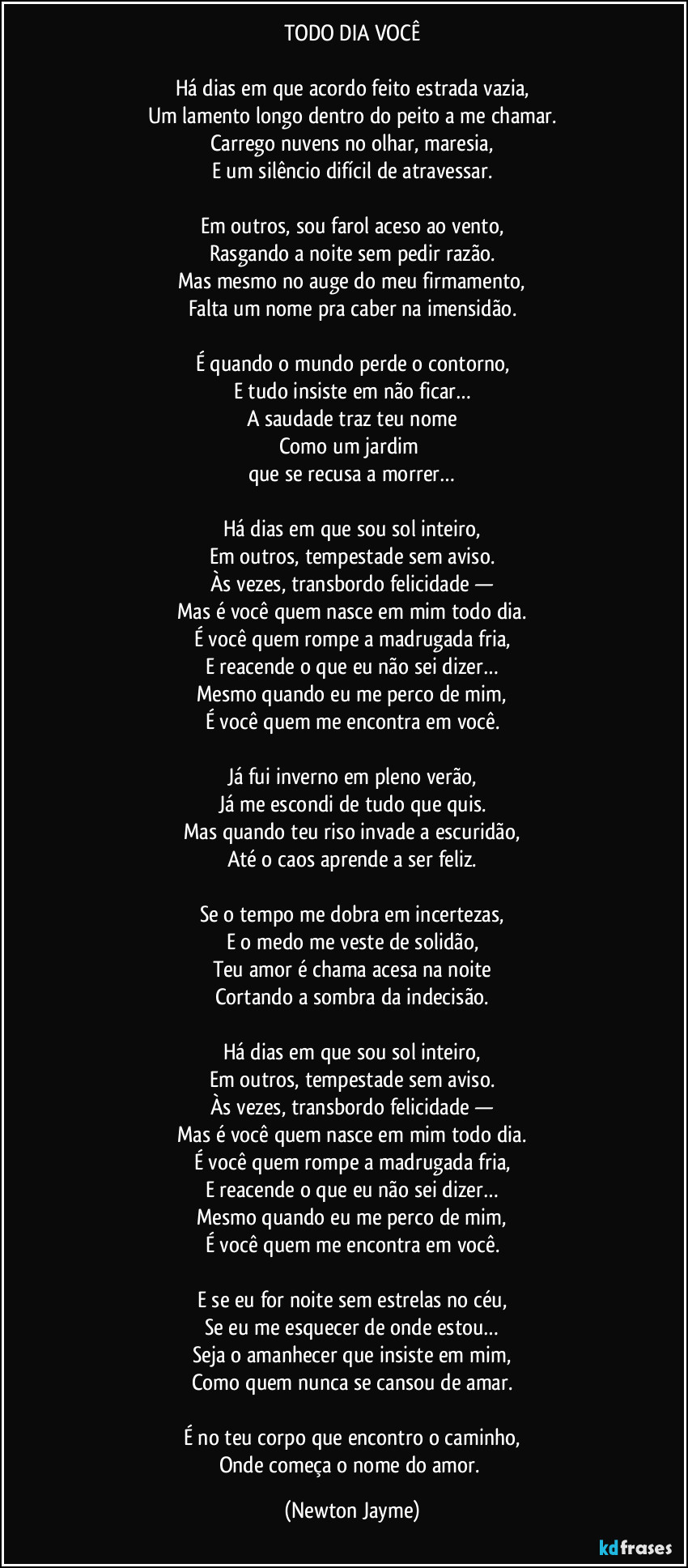 TODO DIA VOCÊ

Há dias em que acordo feito estrada vazia,
Um lamento longo dentro do peito a me chamar.
Carrego nuvens no olhar, maresia,
E um silêncio difícil de atravessar.

Em outros, sou farol aceso ao vento,
Rasgando a noite sem pedir razão.
Mas mesmo no auge do meu firmamento,
Falta um nome pra caber na imensidão.

É quando o mundo perde o contorno,
E tudo insiste em não ficar…
A saudade traz teu nome
Como um jardim 
que se recusa a morrer…

Há dias em que sou sol inteiro,
Em outros, tempestade sem aviso.
Às vezes, transbordo felicidade —
Mas é você quem nasce em mim todo dia.
É você quem rompe a madrugada fria,
E reacende o que eu não sei dizer…
Mesmo quando eu me perco de mim,
É você quem me encontra em você.

Já fui inverno em pleno verão,
Já me escondi de tudo que quis.
Mas quando teu riso invade a escuridão,
Até o caos aprende a ser feliz.

Se o tempo me dobra em incertezas,
E o medo me veste de solidão,
Teu amor é chama acesa na noite
Cortando a sombra da indecisão.

Há dias em que sou sol inteiro,
Em outros, tempestade sem aviso.
Às vezes, transbordo felicidade —
Mas é você quem nasce em mim todo dia.
É você quem rompe a madrugada fria,
E reacende o que eu não sei dizer…
Mesmo quando eu me perco de mim,
É você quem me encontra em você.

E se eu for noite sem estrelas no céu,
Se eu me esquecer de onde estou…
Seja o amanhecer que insiste em mim,
Como quem nunca se cansou de amar.

É no teu corpo que encontro o caminho,
Onde começa o nome do amor. (Newton Jayme)