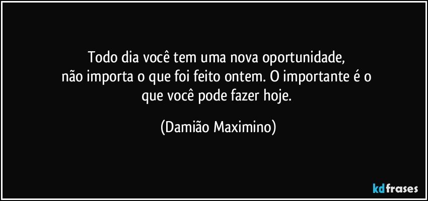 Todo dia você tem uma nova oportunidade, 
não importa o que foi feito ontem. O importante é o 
que você pode fazer hoje. (Damião Maximino)