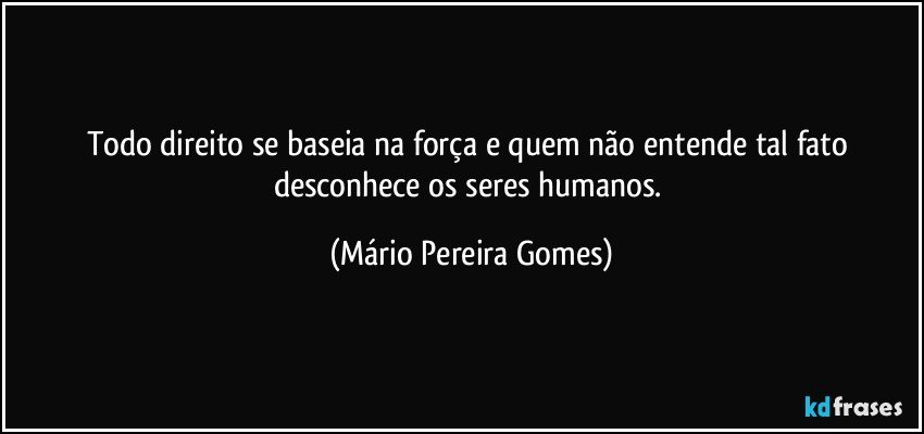 Todo direito se baseia na força e quem não entende tal fato desconhece os seres humanos. (Mário Pereira Gomes)