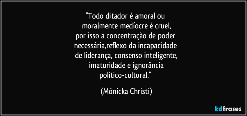 "Todo ditador é amoral ou
moralmente medíocre é cruel,
por isso a concentração de poder
necessária,reflexo da incapacidade
de liderança, consenso inteligente,
imaturidade e ignorância
politico-cultural." (Mônicka Christi)
