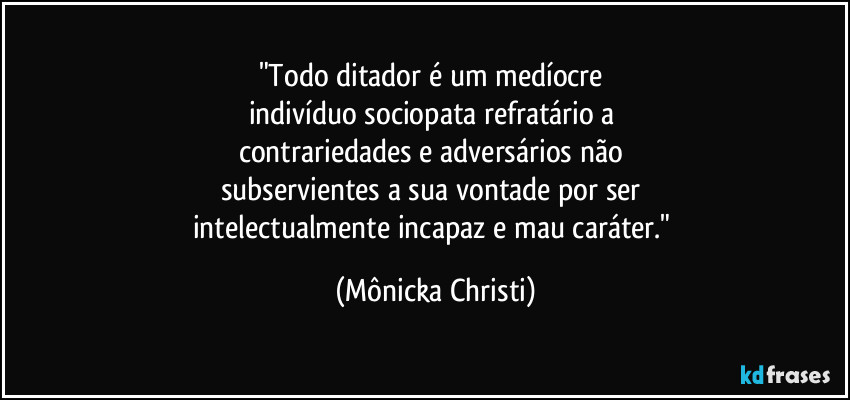 "Todo ditador é um medíocre 
indivíduo sociopata refratário a 
contrariedades e adversários não 
subservientes a sua vontade por ser 
intelectualmente incapaz e mau caráter." (Mônicka Christi)