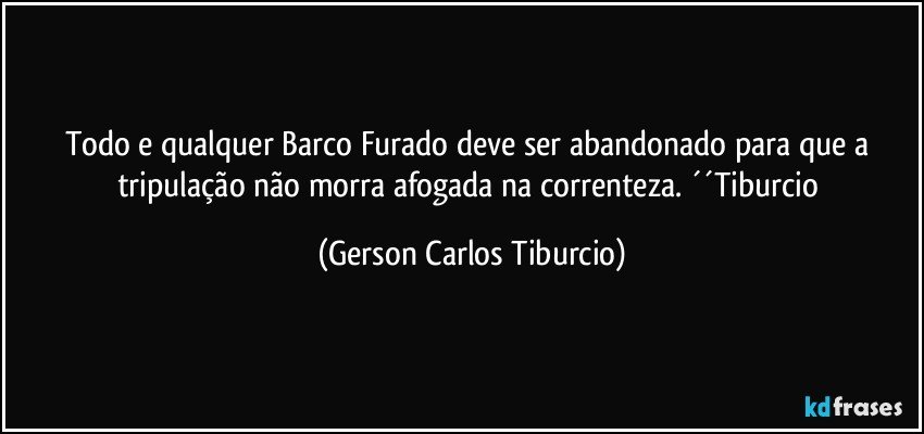 Todo e qualquer Barco Furado deve ser abandonado para que a tripulação não morra afogada na correnteza. ´´Tiburcio (Gerson Carlos Tiburcio)