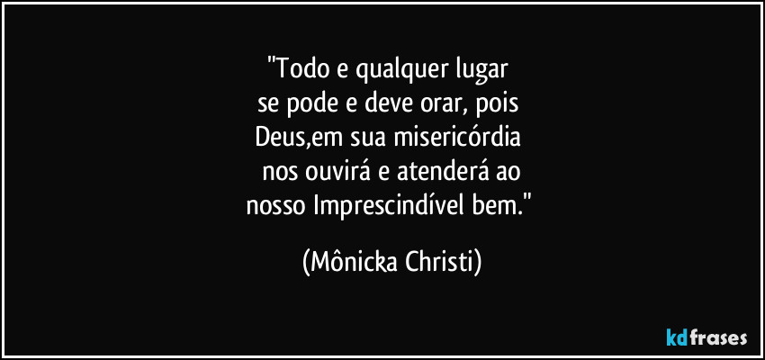 "Todo e qualquer lugar 
se pode e deve orar, pois 
Deus,em sua  misericórdia 
nos ouvirá e atenderá ao
nosso Imprescindível bem." (Mônicka Christi)