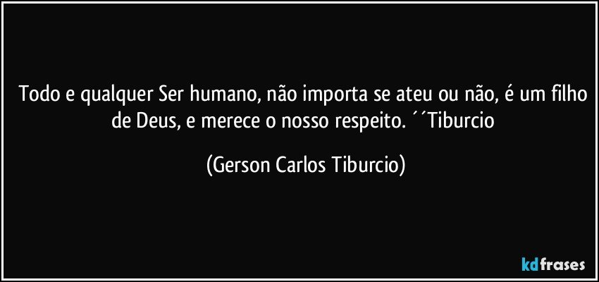 Todo e qualquer Ser humano, não importa se ateu ou não, é um filho de Deus, e merece o nosso respeito. ´´Tiburcio (Gerson Carlos Tiburcio)