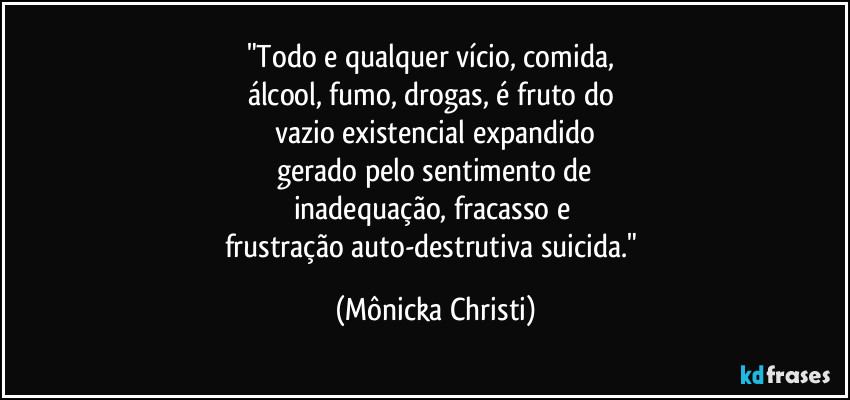 "Todo e qualquer vício, comida, 
álcool, fumo, drogas, é fruto do 
vazio existencial expandido
 gerado pelo sentimento de 
inadequação,  fracasso e 
frustração auto-destrutiva suicida." (Mônicka Christi)