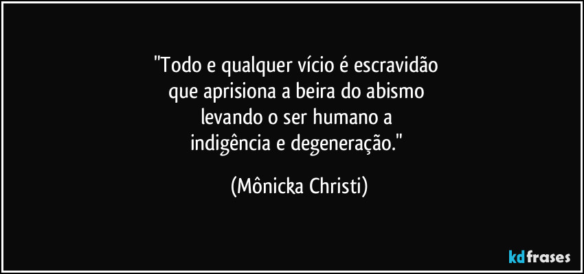 "Todo e qualquer vício é escravidão 
que aprisiona a beira do abismo 
levando o ser humano a 
indigência e degeneração." (Mônicka Christi)