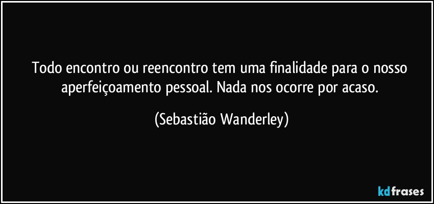 Todo encontro ou reencontro tem uma finalidade para o nosso aperfeiçoamento pessoal. Nada nos ocorre por acaso. (Sebastião Wanderley)