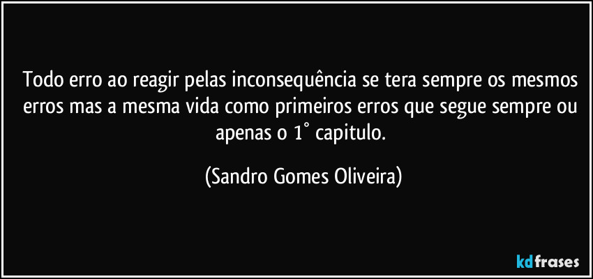 Todo erro ao reagir pelas inconsequência se tera sempre os mesmos erros mas a mesma vida como primeiros erros que segue sempre ou apenas o 1° capitulo. (Sandro Gomes Oliveira)