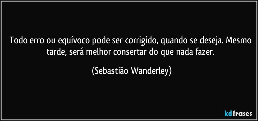 Todo erro ou equívoco pode ser corrigido, quando se deseja. Mesmo tarde, será melhor consertar do que nada fazer. (Sebastião Wanderley)