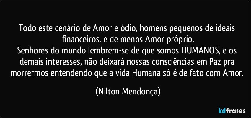 ⁠
Todo este cenário de Amor e ódio, homens pequenos de ideais financeiros, e de menos Amor próprio.
Senhores do mundo lembrem-se de que somos HUMANOS, e os demais interesses, não deixará nossas consciências em Paz pra morrermos entendendo que a vida Humana só é de fato com Amor. (Nilton Mendonça)