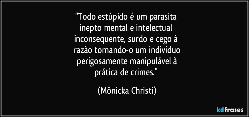 "Todo estúpido é um parasita 
inepto mental e intelectual 
inconsequente, surdo e cego à 
razão tornando-o um indivíduo
 perigosamente manipulável à 
prática de crimes." (Mônicka Christi)