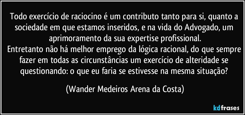 Todo exercício de raciocino é um contributo tanto para si, quanto a sociedade em que estamos inseridos, e na vida do Advogado, um aprimoramento da sua expertise profissional.
Entretanto não há melhor emprego da lógica racional, do que sempre fazer em todas as circunstâncias um exercício de alteridade se questionando: o que eu faria se estivesse na mesma situação? (Wander Medeiros Arena da Costa)