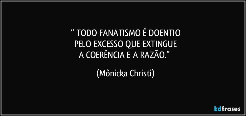 “ TODO FANATISMO É DOENTIO
PELO EXCESSO QUE EXTINGUE
A COERÊNCIA E A RAZÃO.” (Mônicka Christi)