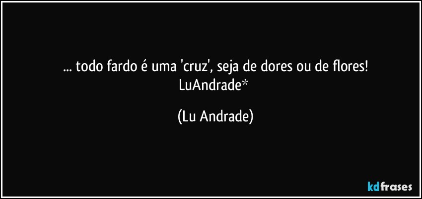 ... todo fardo é uma 'cruz', seja de dores ou de flores!
LuAndrade* (Lu Andrade)