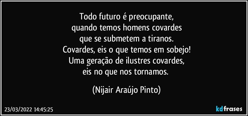 Todo futuro é preocupante,
quando temos homens covardes
que se submetem a tiranos.
Covardes, eis o que temos em sobejo!
Uma geração de ilustres covardes,
eis no que nos tornamos. (Nijair Araújo Pinto)