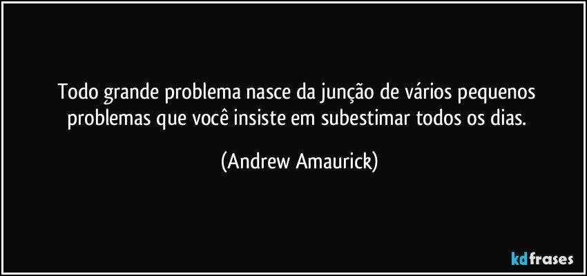 Todo grande problema nasce da junção de vários pequenos problemas que você insiste em subestimar todos os dias. (Andrew Amaurick)