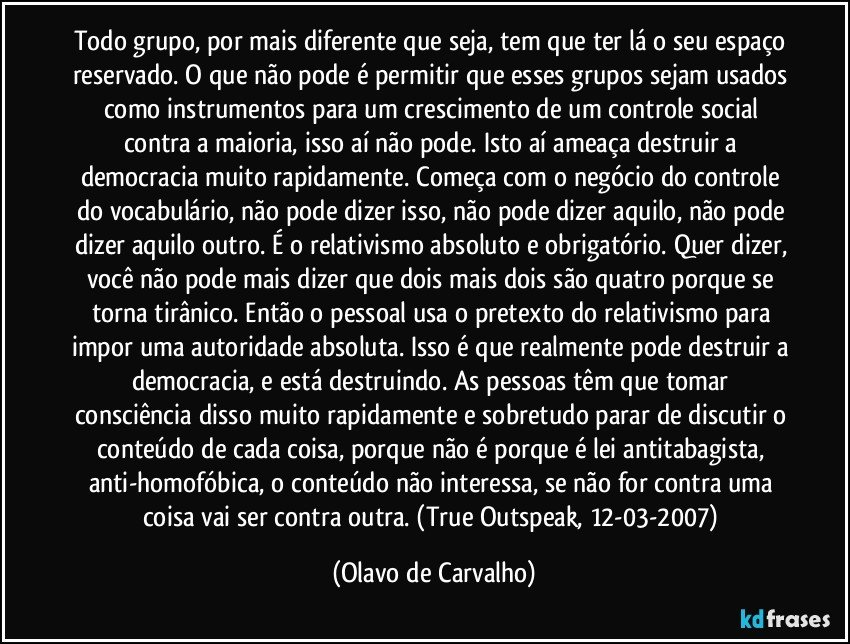 Todo grupo, por mais diferente que seja, tem que ter lá o seu espaço reservado. O que não pode é permitir que esses grupos sejam usados como instrumentos para um crescimento de um controle social contra a maioria, isso aí não pode. Isto aí ameaça destruir a democracia muito rapidamente. Começa com o negócio do controle do vocabulário, não pode dizer isso, não pode dizer aquilo, não pode dizer aquilo outro. É o relativismo absoluto e obrigatório. Quer dizer, você não pode mais dizer que dois mais dois são quatro porque se torna tirânico. Então o pessoal usa o pretexto do relativismo para impor uma autoridade absoluta. Isso é que realmente pode destruir a democracia, e está destruindo. As pessoas têm que tomar consciência disso muito rapidamente e sobretudo parar de discutir o conteúdo de cada coisa, porque não é porque é lei antitabagista, anti-homofóbica, o conteúdo não interessa, se não for contra uma coisa vai ser contra outra. (True Outspeak, 12-03-2007) (Olavo de Carvalho)