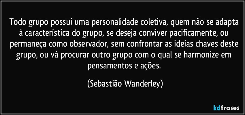 Todo grupo possui uma personalidade coletiva, quem não se adapta à característica do grupo, se deseja conviver pacificamente, ou permaneça como observador, sem confrontar as ideias chaves deste grupo, ou vá procurar outro grupo com o qual se harmonize em pensamentos e ações. (Sebastião Wanderley)