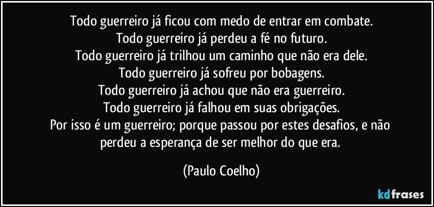 Todo guerreiro já ficou com medo de entrar em combate.
Todo guerreiro já perdeu a fé no futuro.
Todo guerreiro já trilhou um caminho que não era dele.
Todo guerreiro já sofreu por bobagens.
Todo guerreiro já achou que não era guerreiro.
Todo guerreiro já falhou em suas obrigações.
Por isso é um guerreiro; porque passou por estes desafios, e não perdeu a esperança de ser melhor do que era. (Paulo Coelho)