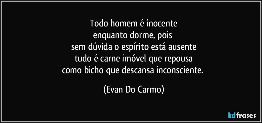 Todo homem é inocente
enquanto dorme, pois 
sem dúvida o espírito está ausente
tudo é carne imóvel que repousa
como bicho que descansa inconsciente. (Evan Do Carmo)